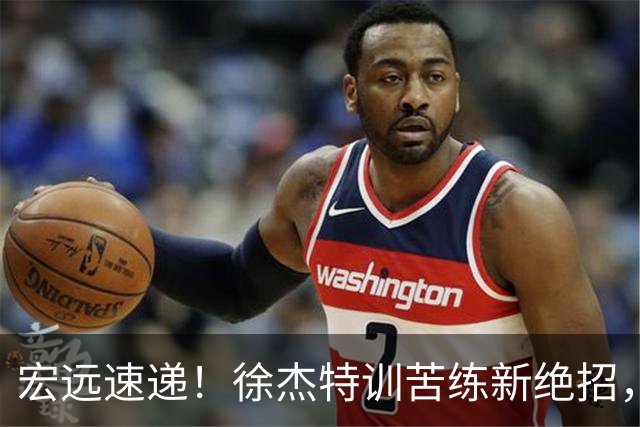 宏远速递！徐杰特训苦练新绝招，张文逸或续约，杜锋缺席夏训